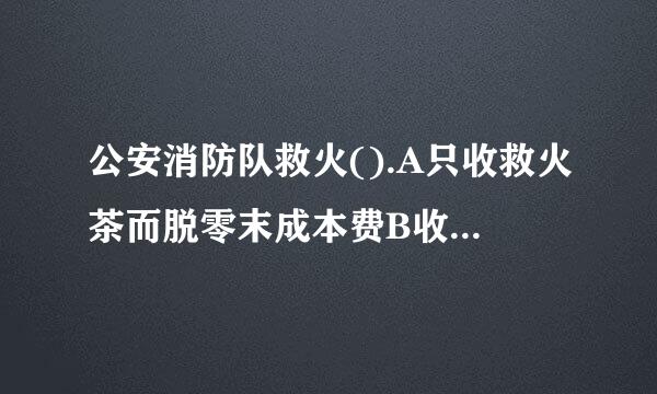 公安消防队救火().A只收救火茶而脱零末成本费B收取所有费用C不收任土价模钢何费用