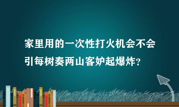 家里用的一次性打火机会不会引每树奏两山客妒起爆炸？