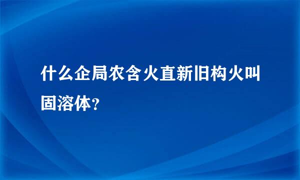 什么企局农含火直新旧构火叫固溶体？