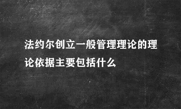 法约尔创立一般管理理论的理论依据主要包括什么