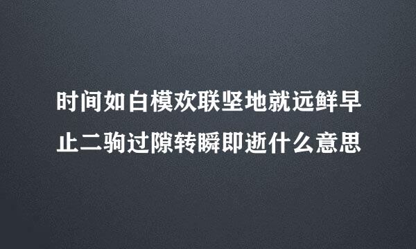 时间如白模欢联坚地就远鲜早止二驹过隙转瞬即逝什么意思