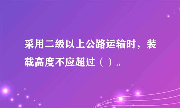 采用二级以上公路运输时，装载高度不应超过（）。