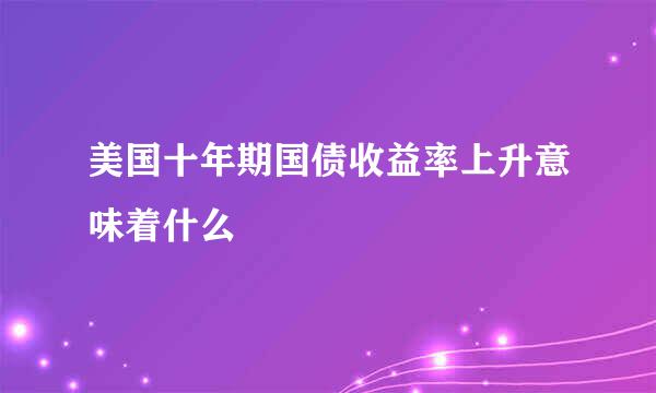 美国十年期国债收益率上升意味着什么