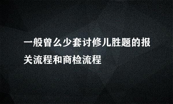 一般曾么少套讨修儿胜题的报关流程和商检流程