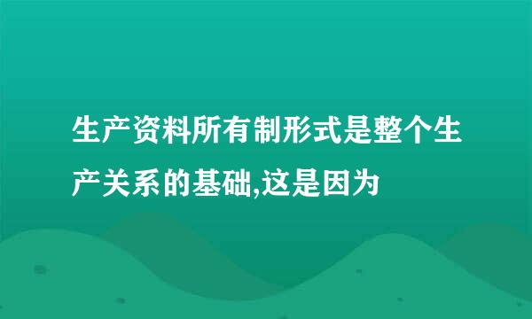 生产资料所有制形式是整个生产关系的基础,这是因为