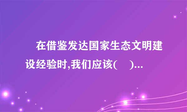  在借鉴发达国家生态文明建设经验时,我们应该( )。  C.有针对性筛选 