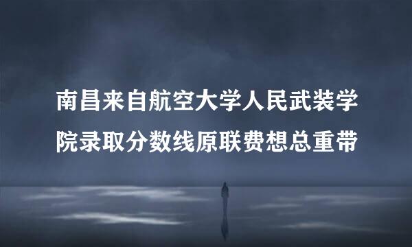 南昌来自航空大学人民武装学院录取分数线原联费想总重带