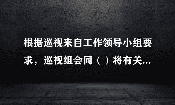 根据巡视来自工作领导小组要求，巡视组会同（）将有关情况通报同级党委和相关行领导及职能范部门。