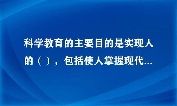 科学教育的主要目的是实现人的（），包括使人掌握现代科学知识，培养人的科学精神和形成人的科学价值观。