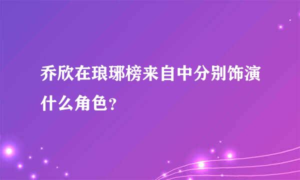 乔欣在琅琊榜来自中分别饰演什么角色？