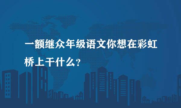 一额继众年级语文你想在彩虹桥上干什么？