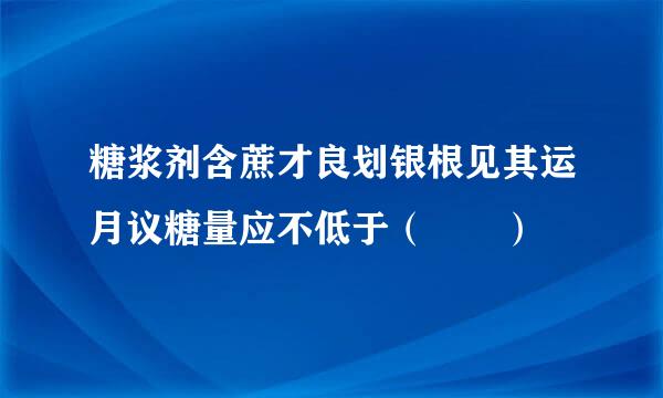 糖浆剂含蔗才良划银根见其运月议糖量应不低于（  ）