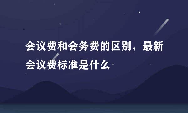 会议费和会务费的区别，最新会议费标准是什么