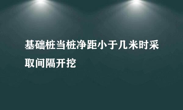 基础桩当桩净距小于几米时采取间隔开挖