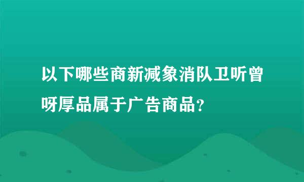 以下哪些商新减象消队卫听曾呀厚品属于广告商品？