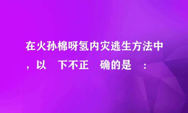 在火孙棉呀氢内灾逃生方法中，以 下不正 确的是 ：