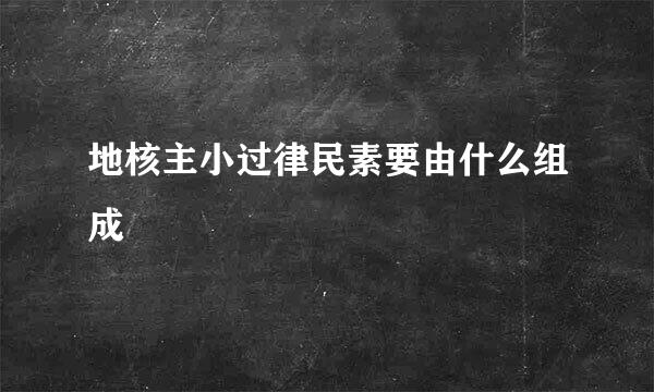 地核主小过律民素要由什么组成