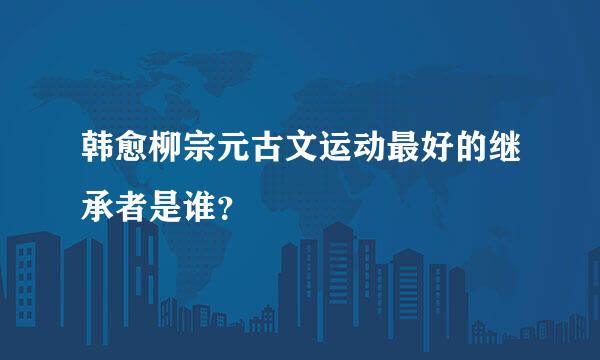 韩愈柳宗元古文运动最好的继承者是谁？