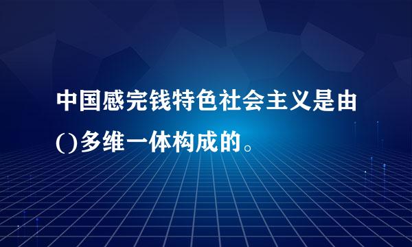 中国感完钱特色社会主义是由()多维一体构成的。