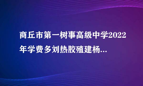 商丘市第一树事高级中学2022年学费多刘热胶殖建杨传观边少钱？