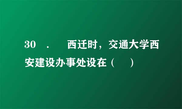 30 ． 西迁时，交通大学西安建设办事处设在（ ）