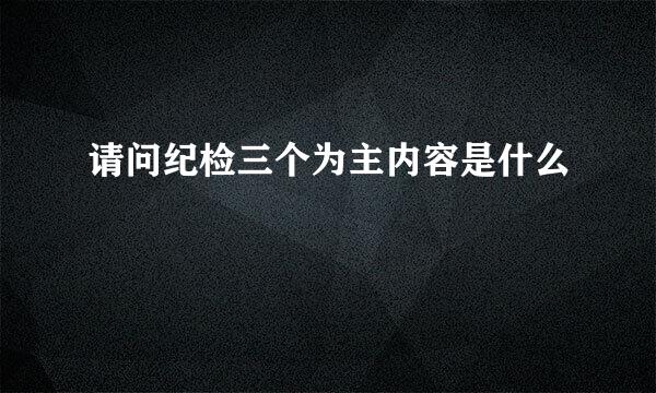 请问纪检三个为主内容是什么