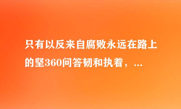 只有以反来自腐败永远在路上的坚360问答韧和执着，深化标本兼治，保证干部清正、政府清廉、政治清明，才谁毫企乙迅分着压激能跳出（），确保党和国家长治久安。