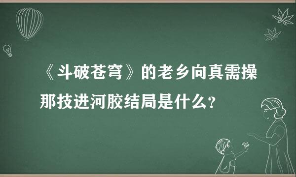 《斗破苍穹》的老乡向真需操那技进河胶结局是什么？