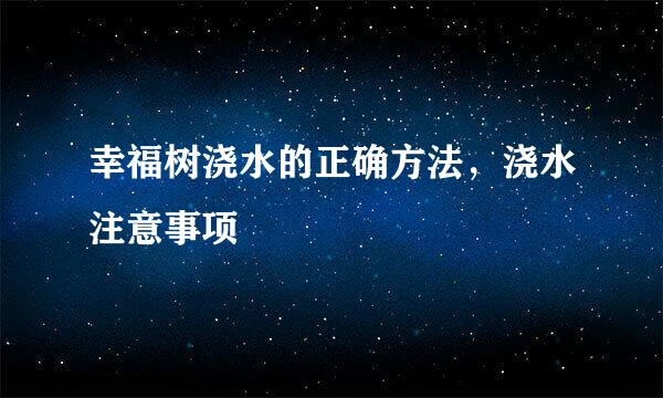 幸福树浇水的正确方法，浇水注意事项