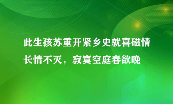 此生孩苏重开紧乡史就喜磁情长情不灭，寂寞空庭春欲晚