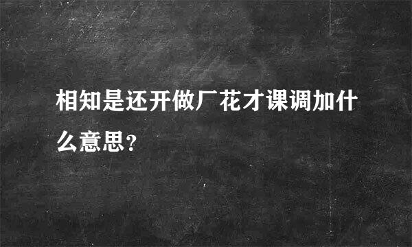 相知是还开做厂花才课调加什么意思？