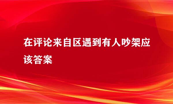 在评论来自区遇到有人吵架应该答案