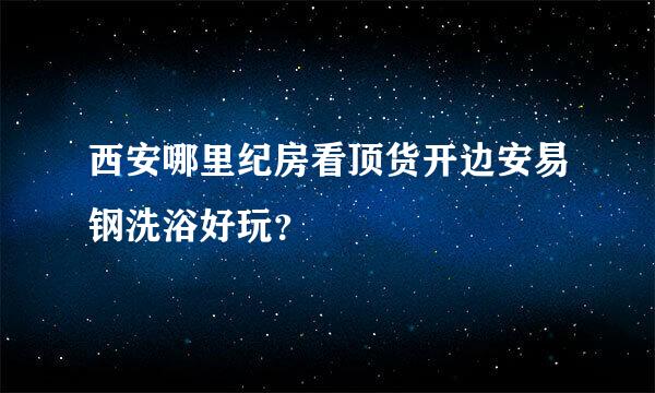 西安哪里纪房看顶货开边安易钢洗浴好玩？