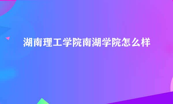 湖南理工学院南湖学院怎么样