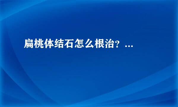 扁桃体结石怎么根治？...