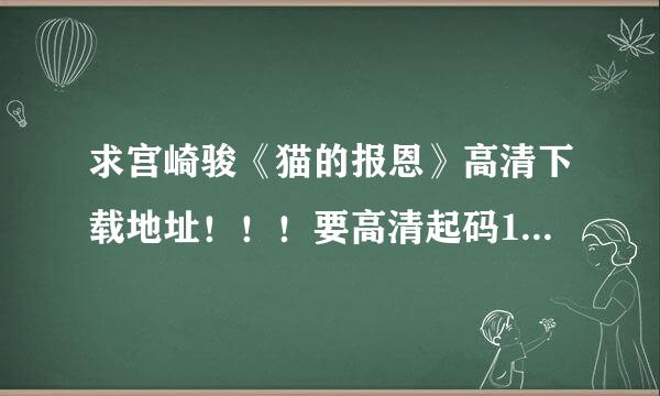 求宫崎骏《猫的报恩》高清下载地址！！！要高清起码1024或1080！要现在能下载的！现在很多链接不能用