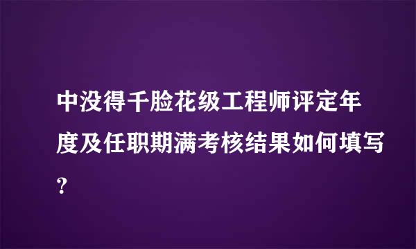 中没得千脸花级工程师评定年度及任职期满考核结果如何填写？