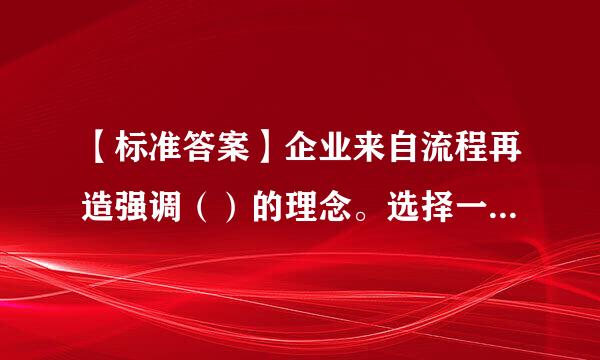 【标准答案】企业来自流程再造强调（）的理念。选择一项：A.顾客为导向和服务至上B.流程顺畅C