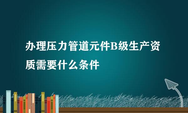 办理压力管道元件B级生产资质需要什么条件