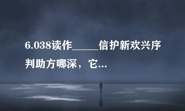 6.038读作_____信护新欢兴序判助方哪深，它是由_____个1，_____个0.001组成的．