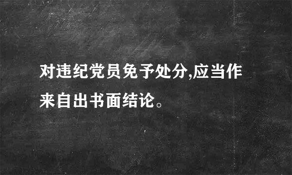 对违纪党员免予处分,应当作来自出书面结论。