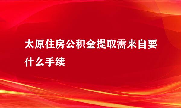 太原住房公积金提取需来自要什么手续