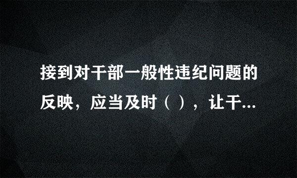 接到对干部一般性违纪问题的反映，应当及时（），让干部把问题讲清楚。