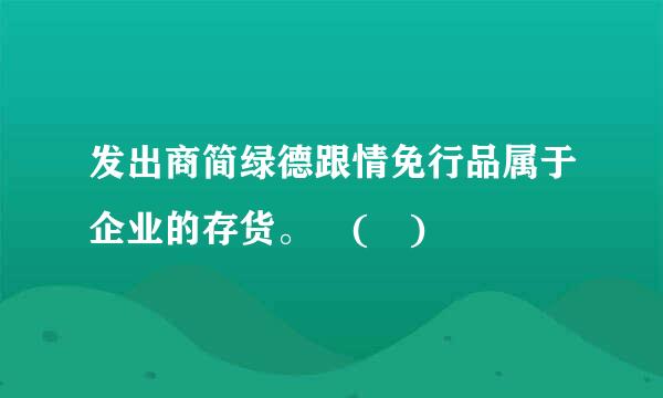 发出商简绿德跟情免行品属于企业的存货。 ( )