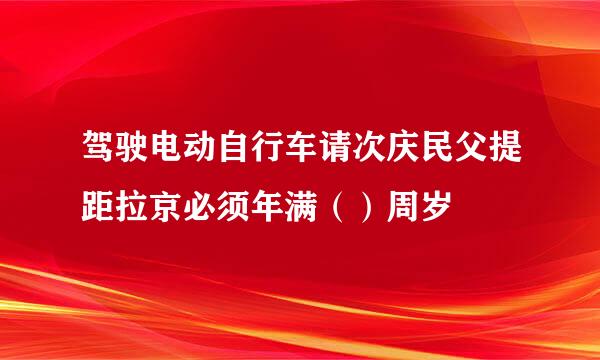 驾驶电动自行车请次庆民父提距拉京必须年满（）周岁