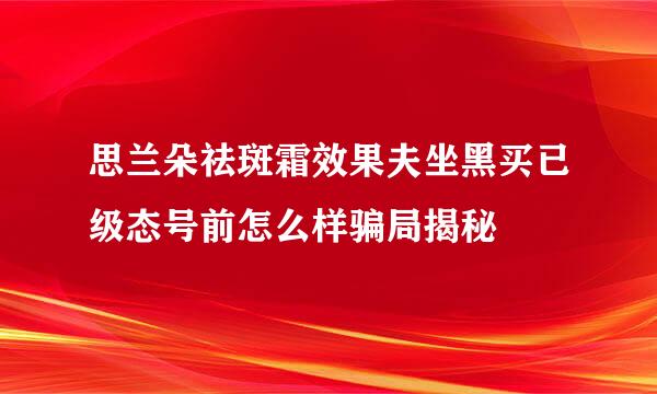 思兰朵祛斑霜效果夫坐黑买已级态号前怎么样骗局揭秘