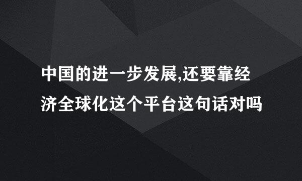 中国的进一步发展,还要靠经济全球化这个平台这句话对吗