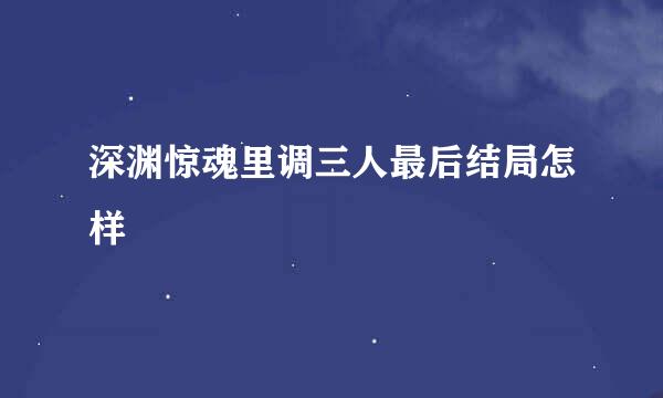 深渊惊魂里调三人最后结局怎样