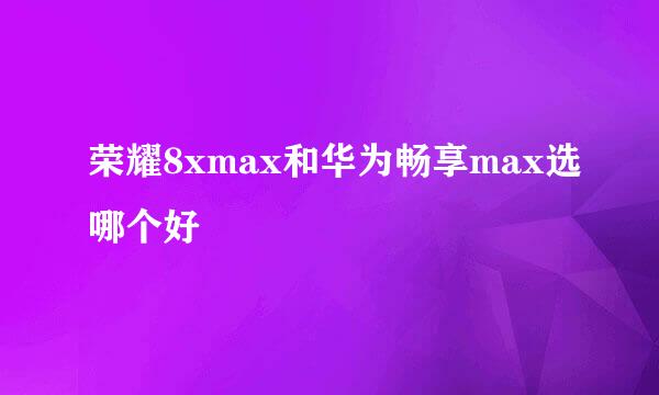 荣耀8xmax和华为畅享max选哪个好