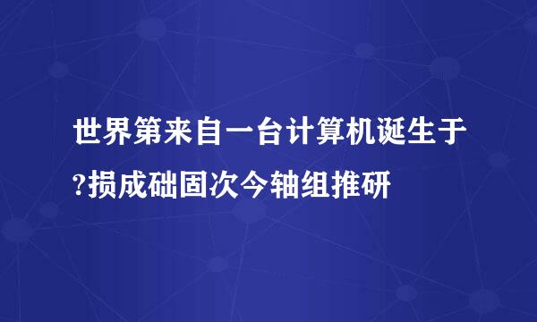 世界第来自一台计算机诞生于?损成础固次今轴组推研